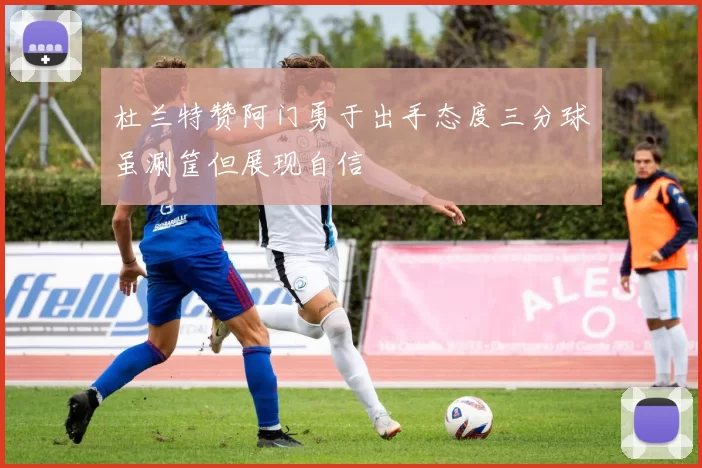杜兰特赞阿门勇于出手态度三分球虽涮筐但展现自信
