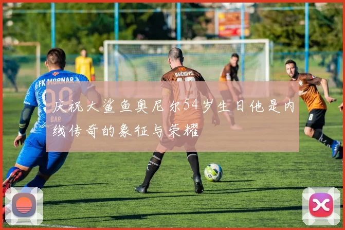 庆祝大鲨鱼奥尼尔54岁生日他是内线传奇的象征与荣耀