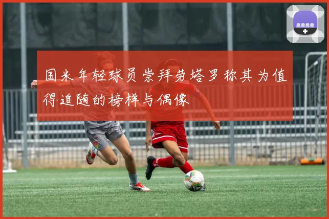 国米年轻球员崇拜劳塔罗称其为值得追随的榜样与偶像