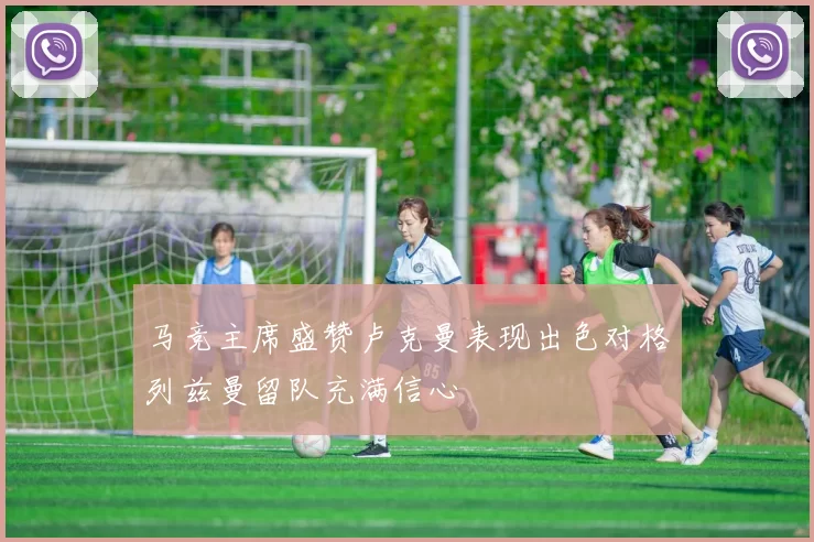 马竞主席盛赞卢克曼表现出色对格列兹曼留队充满信心