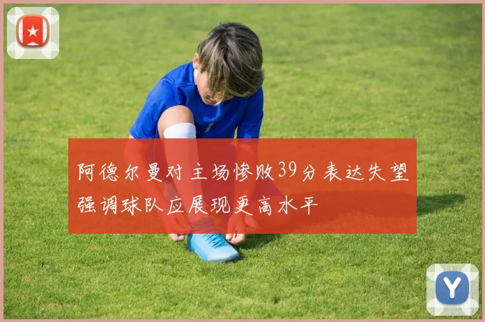 阿德尔曼对主场惨败39分表达失望强调球队应展现更高水平