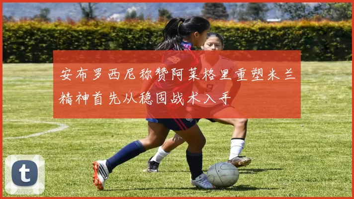 安布罗西尼称赞阿莱格里重塑米兰精神首先从稳固战术入手