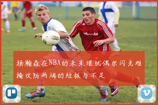 杨瀚森在NBA的未来堪忧偶尔闪光难掩攻防两端的短板与不足