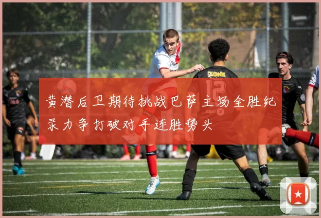 黄潜后卫期待挑战巴萨主场全胜纪录力争打破对手连胜势头