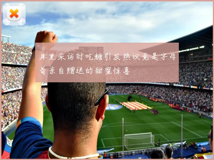 库里采访时吃糖引发热议竟是字母哥亲自赠送的甜蜜惊喜
