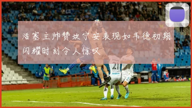 活塞主帅赞坎宁安表现如韦德初期闪耀时刻令人惊叹