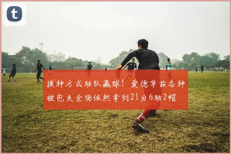 换种方式助队赢球！爱德华兹各种被包夹全场依然拿到21分6助2帽