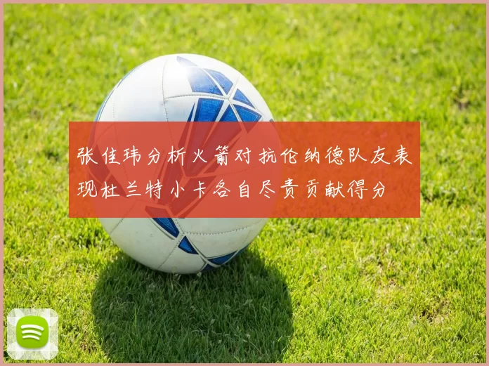 张佳玮分析火箭对抗伦纳德队友表现杜兰特小卡各自尽责贡献得分